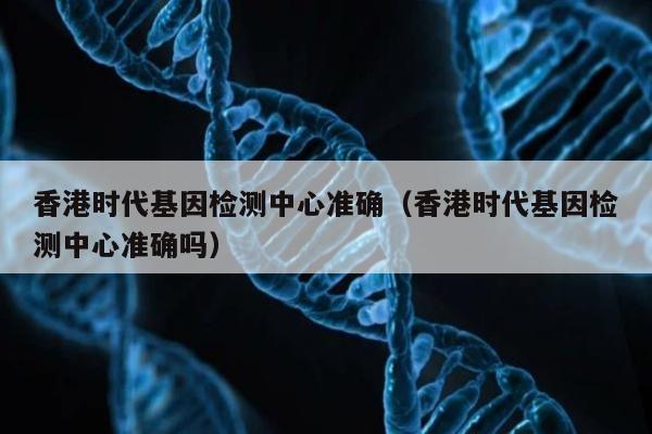 香港时代基因检测中心准确(香港时代基因检测中心准确吗)