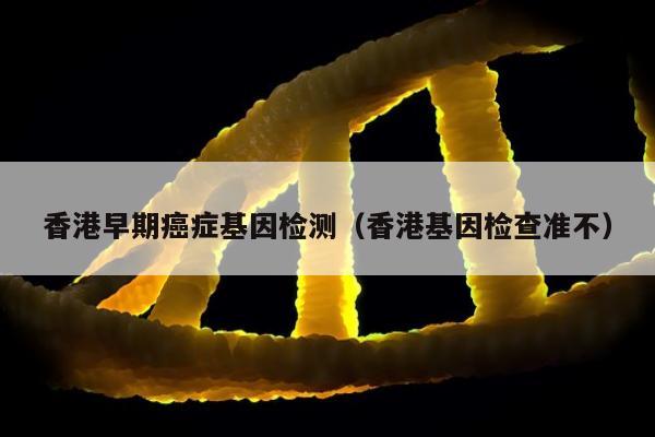 香港早期症基因检测(香港基因检查准不)