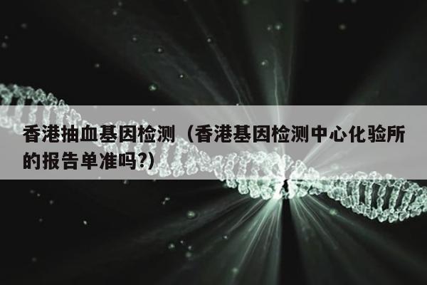 香港抽血基因检测(香港基因检测中心化验所的报告单准吗?)