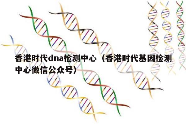 香港时代dna检测中心(香港时代基因检测中心微信公众号)