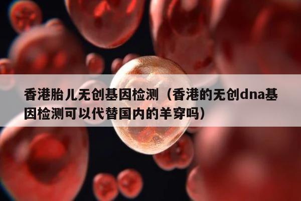 香港胎儿无创基因检测(香港的无创dna基因检测可以代替国内的羊穿吗)
