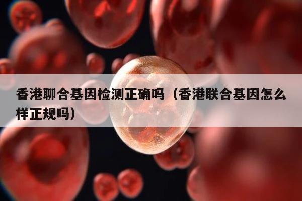 香港聊合基因检测正确吗(香港联合基因怎么样正规吗)