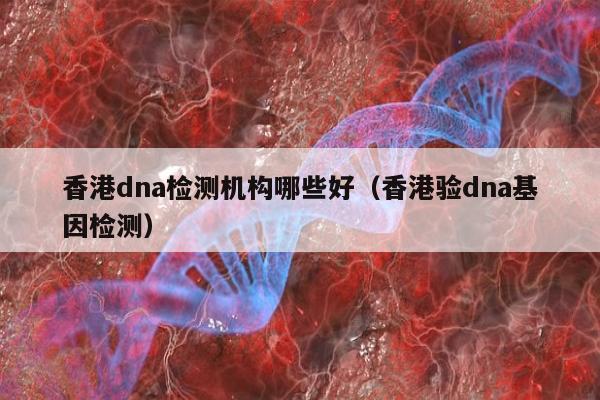 香港dna检测机构哪些好(香港验dna基因检测)