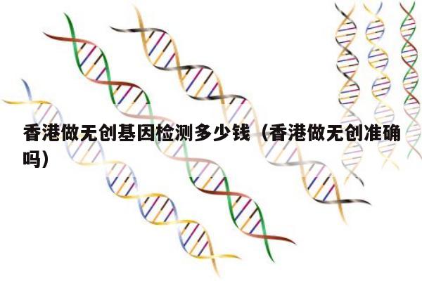 香港做无创基因检测多少钱(香港做无创准确吗)