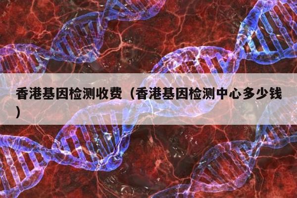 香港基因检测收费(香港基因检测中心多少钱)