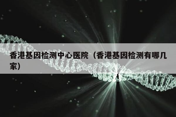 香港基因检测中心医院(香港基因检测有哪几家)