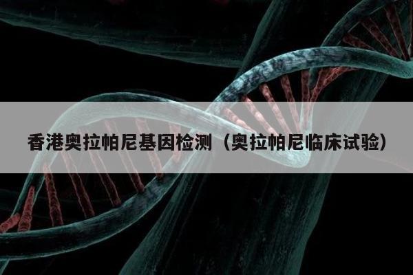 香港奥拉帕尼基因检测(奥拉帕尼临床试验)