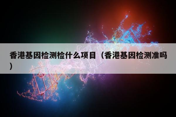 香港基因检测检什么项目(香港基因检测准吗)