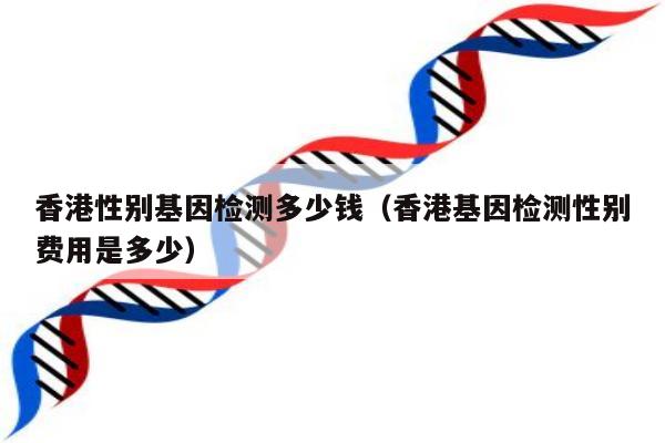 香港性别基因检测多少钱(香港基因检测性别费用是多少)