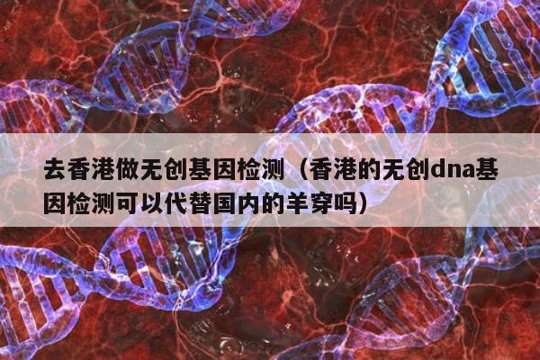 去香港做无创基因检测(香港的无创dna基因检测可以代替国内的羊穿吗)