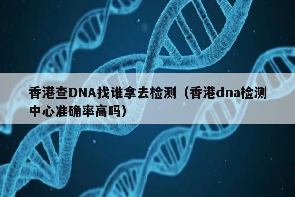 香港查DNA找谁拿去检测(香港dna检测中心准确率高吗)