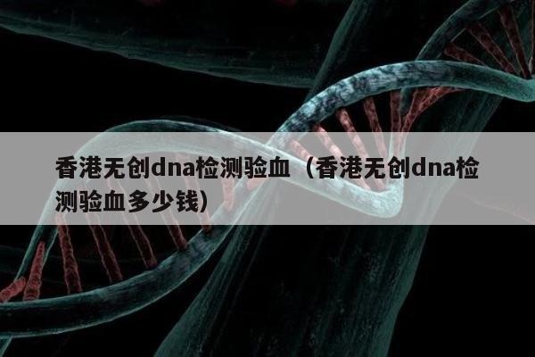 香港无创dna检测验血(香港无创dna检测验血多少钱)