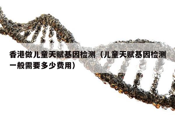 香港做儿童天赋基因检测(儿童天赋基因检测一般需要多少费用)