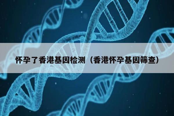 怀孕了香港基因检测(香港怀孕基因筛查)