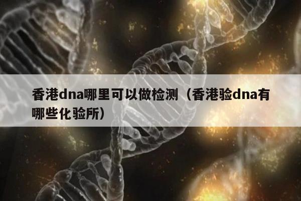 香港dna哪里可以做检测(香港验dna有哪些化验所)