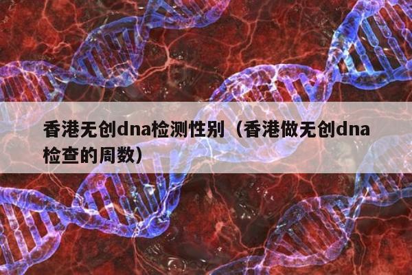 香港无创dna检测性别(香港做无创dna检查的周数)