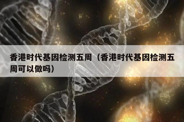 香港时代基因检测五周(香港时代基因检测五周可以做吗)