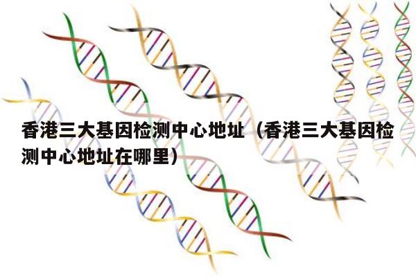 香港三大基因检测中心地址(香港三大基因检测中心地址在哪里)