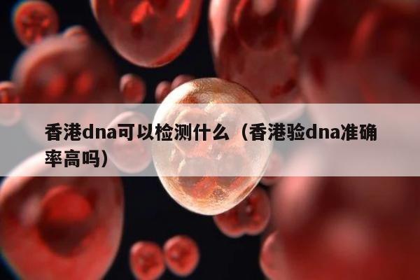 香港dna可以检测什么(香港验dna准确率高吗)