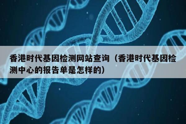 香港时代基因检测网站查询(香港时代基因检测中心的报告单是怎样的)