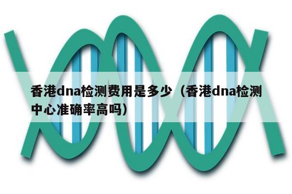 香港dna检测费用是多少(香港dna检测中心准确率高吗)