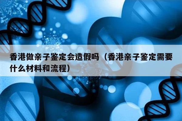香港做亲子鉴定会造假吗(香港亲子鉴定需要什么材料和流程)
