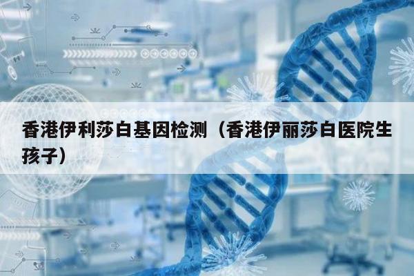 香港伊利莎白基因检测(香港伊丽莎白医院生孩子)