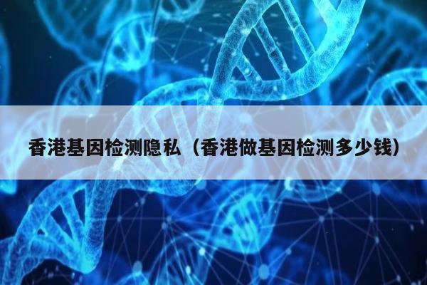 香港基因检测隐私(香港做基因检测多少钱)