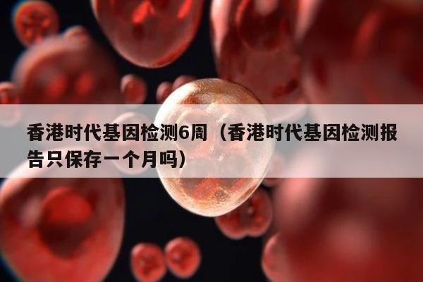 香港时代基因检测6周(香港时代基因检测报告只保存一个月吗)