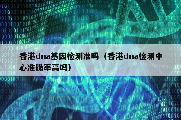 香港dna基因检测准吗(香港dna检测中心准确率高吗)
