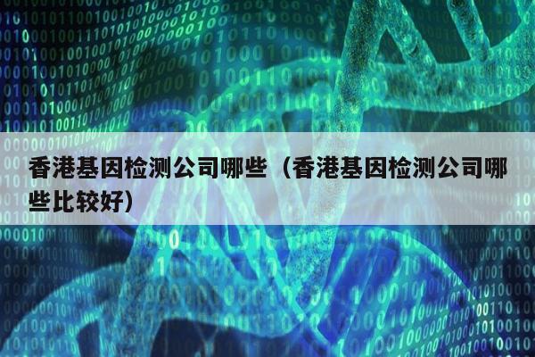 香港基因检测公司哪些(香港基因检测公司哪些比较好)