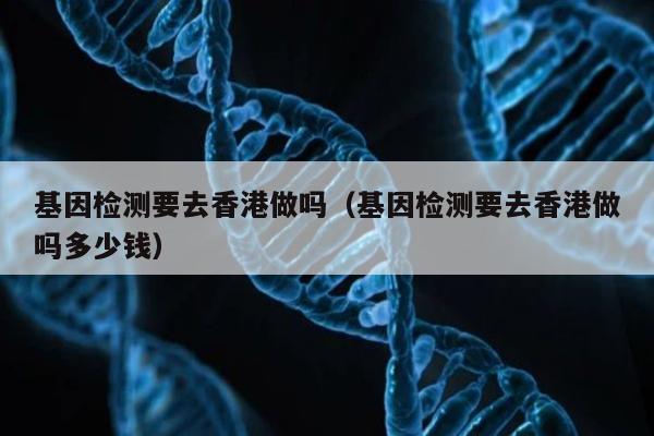 基因检测要去香港做吗(基因检测要去香港做吗多少钱)