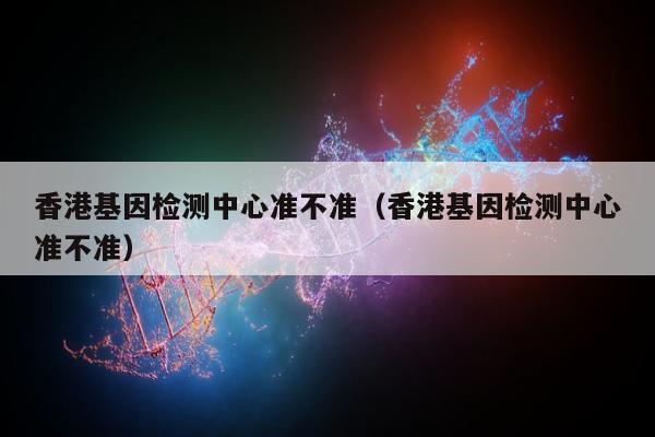 香港基因检测中心准不准(香港基因检测中心准不准)