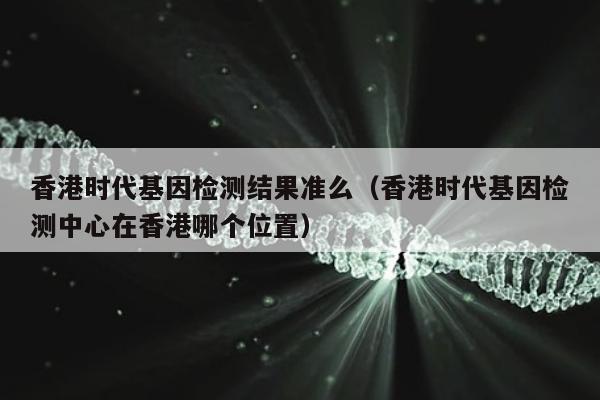 香港时代基因检测结果准么(香港时代基因检测中心在香港哪个位置)