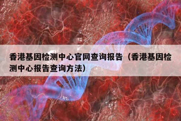 香港基因检测中心官网查询报告(香港基因检测中心报告查询方法)