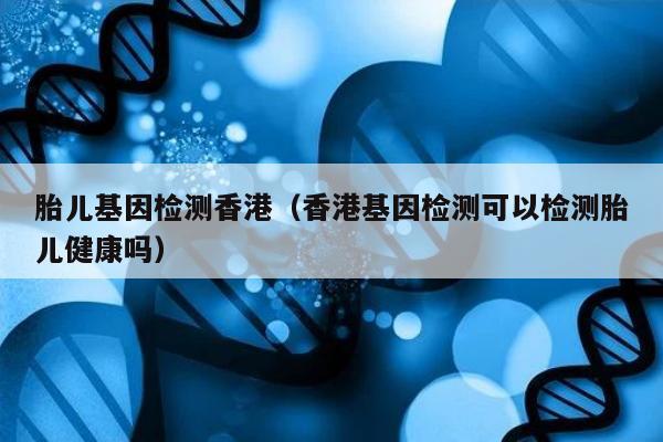 胎儿基因检测香港(香港基因检测可以检测胎儿健康吗)