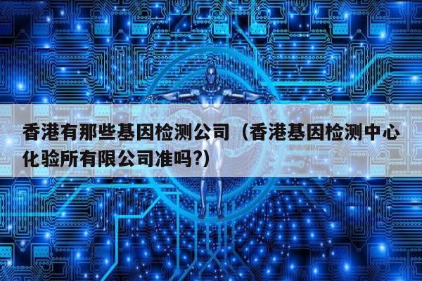 香港有那些基因检测公司(香港基因检测中心化验所有限公司准吗?)