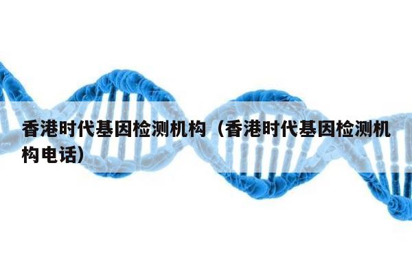 香港时代基因检测机构(香港时代基因检测机构电话)