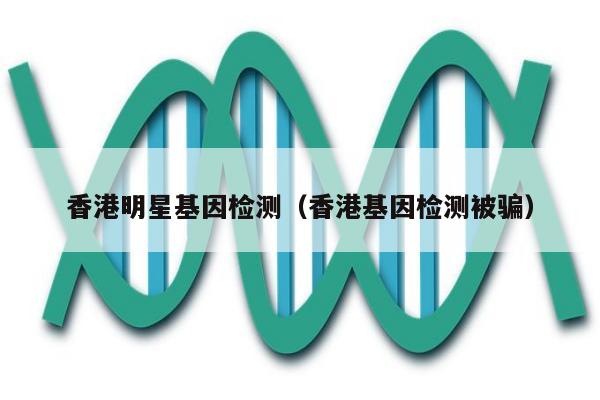 香港明星基因检测(香港基因检测被骗)
