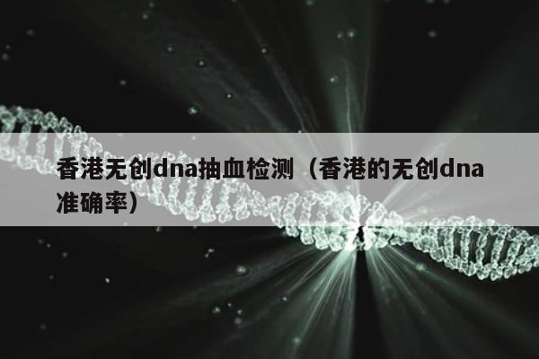 香港无创dna抽血检测(香港的无创dna准确率)