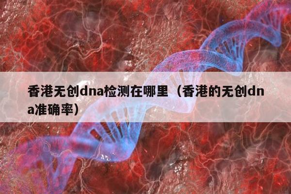 香港无创dna检测在哪里(香港的无创dna准确率)
