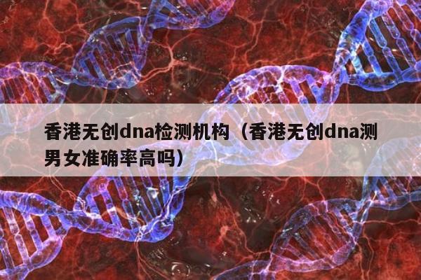 香港无创dna检测机构(香港无创dna测男女准确率高吗)