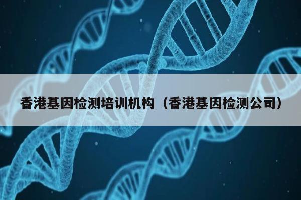 香港基因检测培训机构(香港基因检测公司)