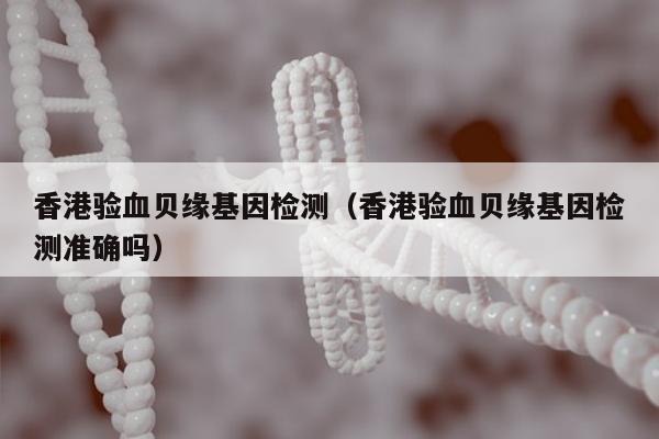 香港验血贝缘基因检测(香港验血贝缘基因检测准确吗)