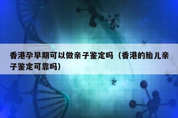 香港孕早期可以做亲子鉴定吗(香港的胎儿亲子鉴定可靠吗)