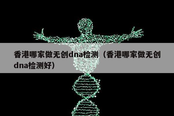香港哪家做无创dna检测(香港哪家做无创dna检测好)