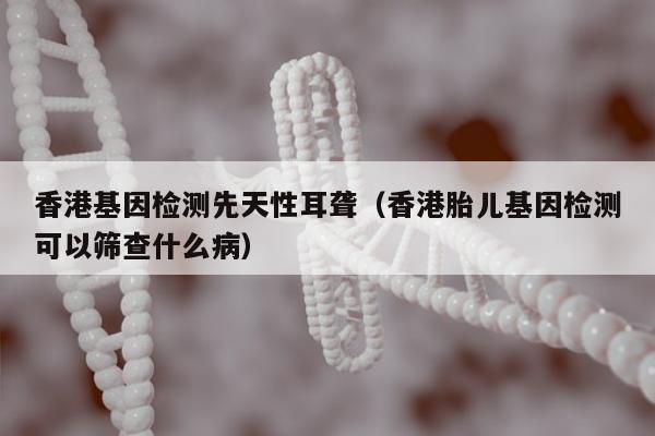 香港基因检测先天性耳聋(香港胎儿基因检测可以筛查什么病)