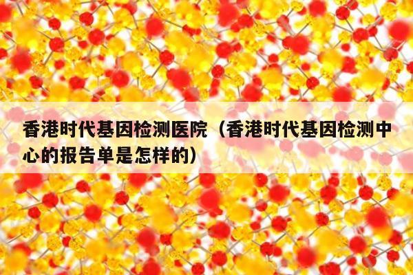 香港时代基因检测医院(香港时代基因检测中心的报告单是怎样的)