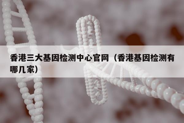 香港三大基因检测中心官网(香港基因检测有哪几家)
