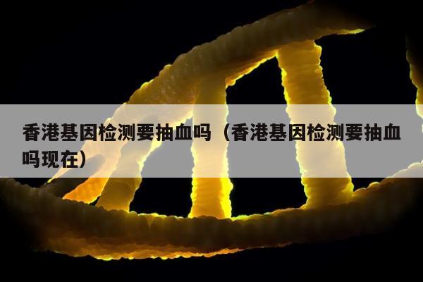 香港基因检测要抽血吗(香港基因检测要抽血吗现在)